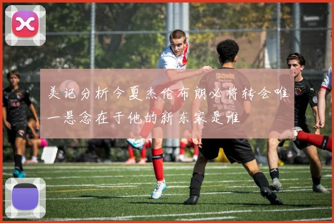 美记分析今夏杰伦布朗必将转会唯一悬念在于他的新东家是谁