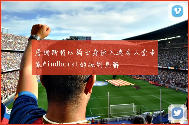 詹姆斯将以骑士身份入选名人堂专家Windhorst的独到见解