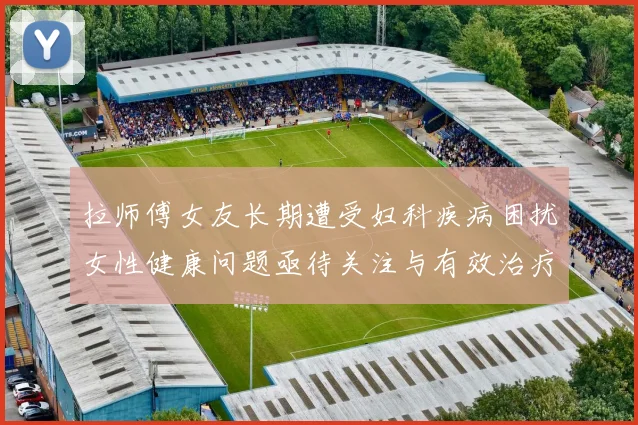 拉师傅女友长期遭受妇科疾病困扰女性健康问题亟待关注与有效治疗方案