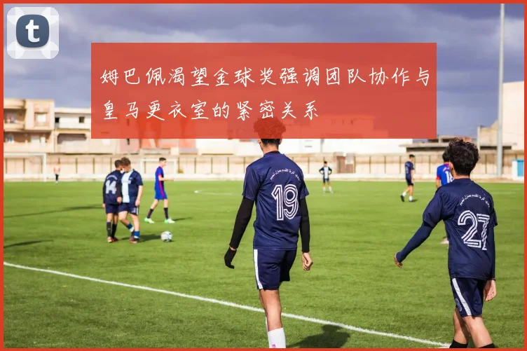 姆巴佩渴望金球奖强调团队协作与皇马更衣室的紧密关系