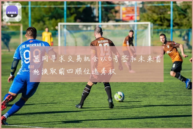 篮网寻求交易机会以6号签和未来首轮换取前四顺位选秀权