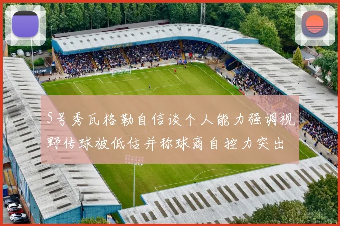 5号秀瓦格勒自信谈个人能力强调视野传球被低估并称球商自控力突出