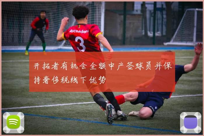 开拓者有机会全额中产签球员并保持奢侈税线下优势