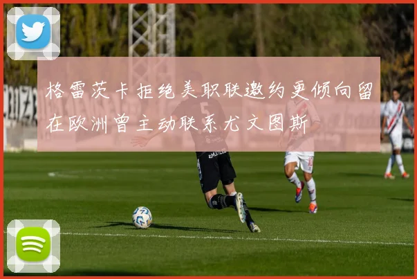 格雷茨卡拒绝美职联邀约更倾向留在欧洲曾主动联系尤文图斯
