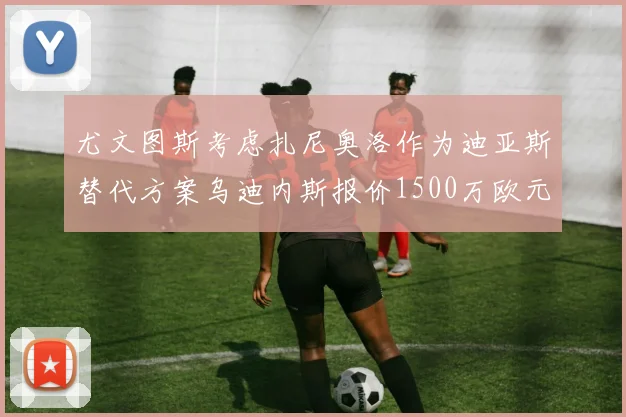 尤文图斯考虑扎尼奥洛作为迪亚斯替代方案乌迪内斯报价1500万欧元起步