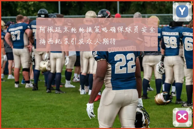 阿根廷末轮轮换策略确保球员安全梅西纪录引发众人期待