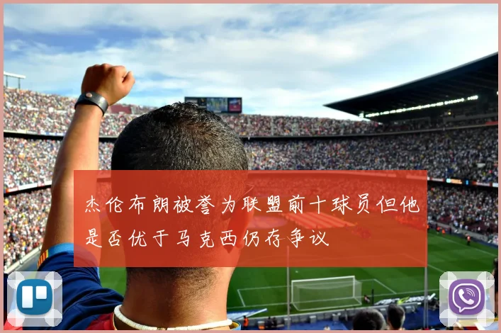杰伦布朗被誉为联盟前十球员但他是否优于马克西仍存争议