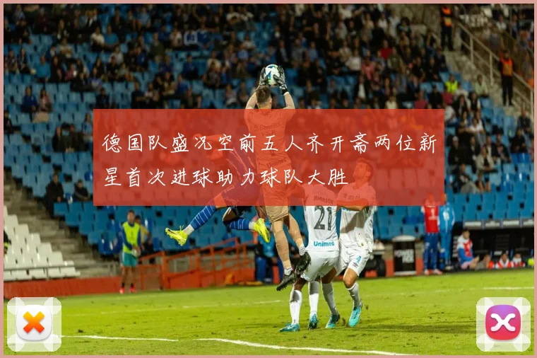 德国队盛况空前五人齐开斋两位新星首次进球助力球队大胜