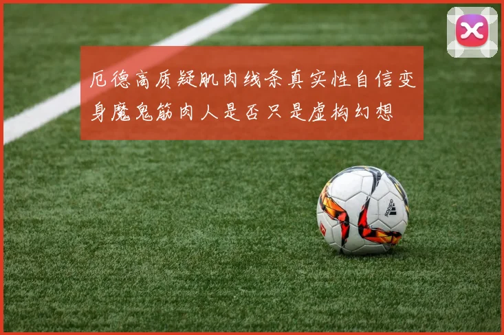 厄德高质疑肌肉线条真实性自信变身魔鬼筋肉人是否只是虚构幻想