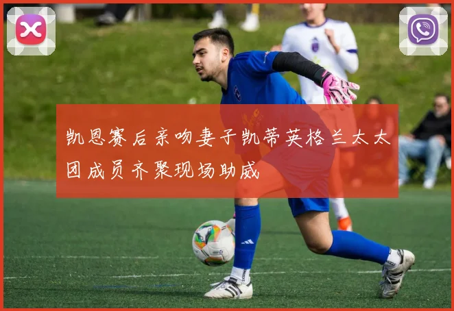 凯恩赛后亲吻妻子凯蒂英格兰太太团成员齐聚现场助威